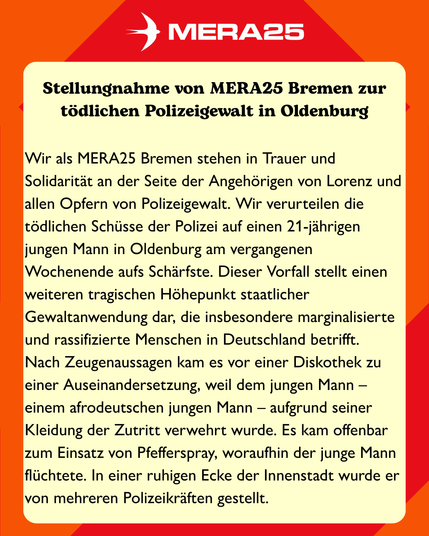 Stellungnahme von MERA25 Bremen zur tödlichen Polizeigewalt in Oldenburg

Wir stehen in Trauer und Solidarität an der Seite der Angehörigen von Lorenz und allen Opfern von Polizeigewalt. Wir verurteilen die tödlichen Schüsse der Polizei auf einen 21-jährigen jungen Mann in Oldenburg am vergangenen Wochenende aufs Schärfste. Dieser Vorfall stellt einen weiteren tragischen Höhepunkt staatlicher Gewaltanwendung dar, die insbesondere marginalisierte und rassifizierte Menschen in Deutschland betrifft.

Nach Zeugenaussagen kam es vor einer Diskothek zu einer Auseinandersetzung, weil dem jungen Mann – einem afrodeutschen jungen Mann – aufgrund seiner Kleidung der Zutritt verwehrt wurde. Es kam offenbar zum Einsatz von Pfefferspray, woraufhin der junge Mann flüchtete. In einer ruhigen Ecke der Innenstadt wurde er von mehreren Polizeikräften gestellt.