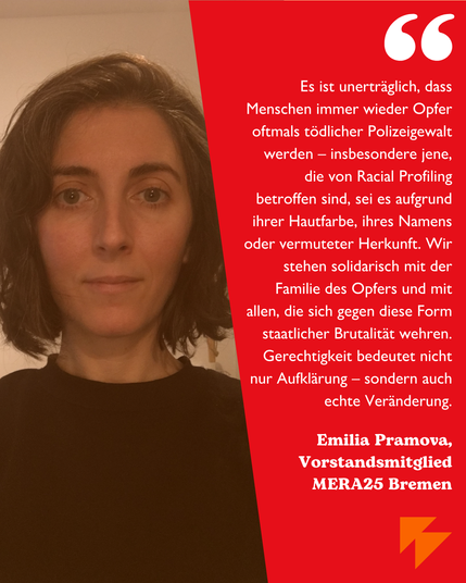 Bild von Emelia Pramova, Vorstandsmitglied von Mera25 Bremen mit dem Statement: 
„Es ist unerträglich, dass Menschen immer wieder Opfer oftmals tödlicher Polizeigewalt werden – insbesondere jene, die von Racial Profiling betroffen sind, sei es aufgrund ihrer Hautfarbe, ihres Namens oder vermuteter Herkunft. Wir stehen solidarisch mit der Familie des Opfers und mit allen, die sich gegen diese Form staatlicher Brutalität wehren. Gerechtigkeit bedeutet nicht nur Aufklärung – sondern auch echte Veränderung.“