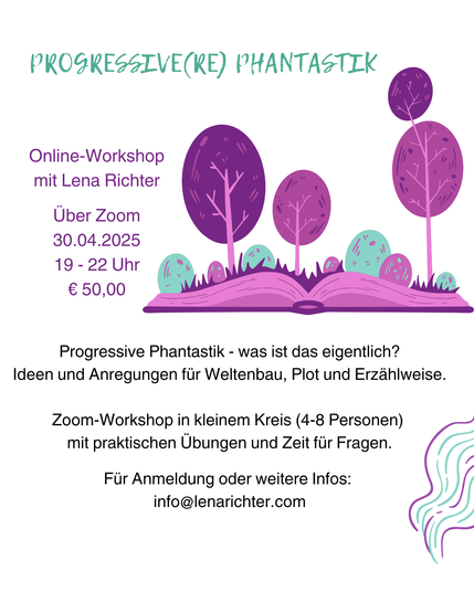Weiße Grafik mit einer Illustration eines Buchs, aus dem Bäume sprießen, in Lila- und Grüntönen. 
Überschrift ganz oben: "Progressive Phantastik"

Darunter: "Online-Workshop mit Lena Richter, 30.04.2025, 19-22  Uhr, € 50,00.

Unten dann der Text:

Progressive Phantastik - was ist das eigentlich?
Ideen und Anregungen für Weltenbau, Plot und Erzählweise.

Zoom-Workshop in kleinem Kreis (4-8 Personen) 
mit praktischen Übungen und Zeit für Fragen.
Für Anmeldung oder weitere Infos: 
info@lenarichter.com