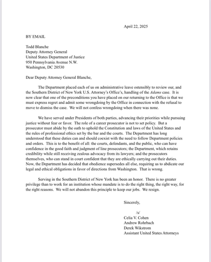 The Department placed each of us on administrative leave ostensibly to review our, & the SDNY US Attorney's Office's, handling of the Adams case. It is now clear that one of the preconditions you have placed on our returning to the Office is that we must express regret & admit some wrongdoing by the Office in connection w/the refusal to move to dismiss the case. We will not confess wrongdoing when there was none.  …a prosecutor must abide by the oath to uphold the Constitution & laws of the United States & the rules of professional ethics set by the bar & the courts. The Dept has long understood that these duties can & should coexist w/the need to follow Dept policies & orders. This is to the benefit of all: the courts, defendants, & the public, who can have confidence in the good faith & judgment of line prosecutors; the Dept, which retains credibility while still receiving zealous advocacy from its lawyers; & the prosecutors themselves, who can stand in court confident that they are ethically carrying out their duties.  Now, the Dept has decided that obedience supersedes all else, requiring us to abdicate our legal & ethical obligations in favor of directions from Washington. That is wrong. Serving in the SDNY has been an honor. There is no greater privilege than to work for an institution whose mandate is to do the right thing, the right way, for the right reasons. We will not abandon this principle to keep our jobs. We resign.