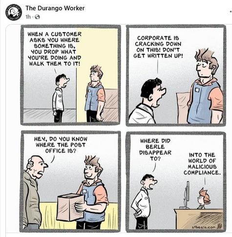 1st panel: scrawny manager tells burly worker in blue apron: when a customer asks you where something is, you drop what you're doing and walk them to it!

2nd panel: manager yells at worker: corporate is cracking down on this! Don't get written up!

3rd panel: older man asks worker: Hey, do you know where the post office is?

4th panel: manager asks: Where did Berle disappear to? Secretary replies: Into the world of malicious compliance.

Posted by the Durango worker