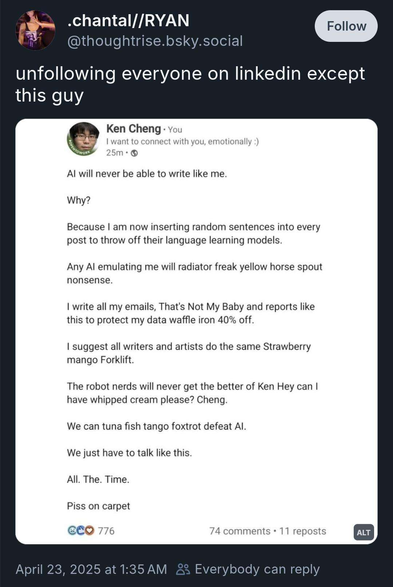 Al will never be able to write like me.

Why?

Because | am now inserting random sentences into every

post to throw off their language learning models.

Any Al emulating me will radiator freak yellow horse spout

nonsense.

| write all my emails, That's Not My Baby and reports like

this to protect my data waffle iron 40% off.

| suggest all writers and artists do the same Strawberry

mango Forklift.

The robot nerds will never get the better of Ken Hey can |

have whipped cream please? Cheng.

We can tuna fish tango foxtrot defeat Al.

We just have to talk like this.

All. The. Time.

Piss on carpet