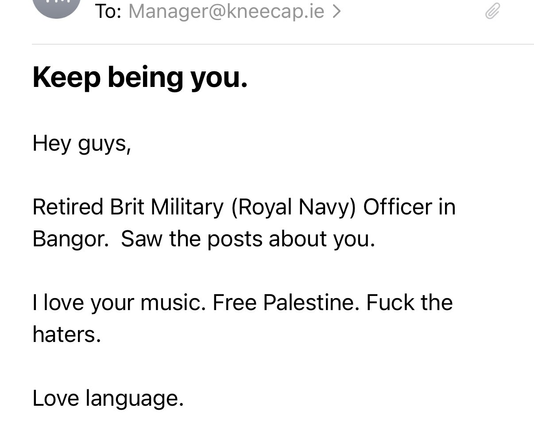 To: Manager@kneecap.ie

Keep being you.

Hey guys,

Retired Brit Military (Royal Navy) Officer in Bangor. Saw the posts about you.

| love your music. Free Palestine. Fuck the haters.

Love language.