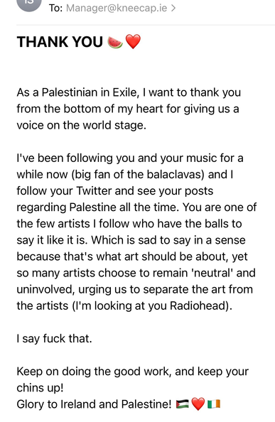To: Manager@kneecap.ie

THANK YOU *watermelon emoji, and red heart emoji*

As a Palestinian in Exile, | want to thank you from the bottom of my heart for giving us a voice on the world stage.

I've been following you and your music for a while now (big fan of the balaclavas) and | follow your Twitter and see your posts regarding Palestine all the time. You are one of the few artists | follow who have the balls to say it like it is. Which is sad to say in a sense because that's what art should be about, yet so many artists choose to remain 'neutral' and uninvolved, urging us to separate the art from the artists (I'm looking at you Radiohead).

| say fuck that.

Keep on doing the good work, and keep your chins up!

Glory to Ireland and Palestine! *Palestine flag, red heart emoji, Irish flag*