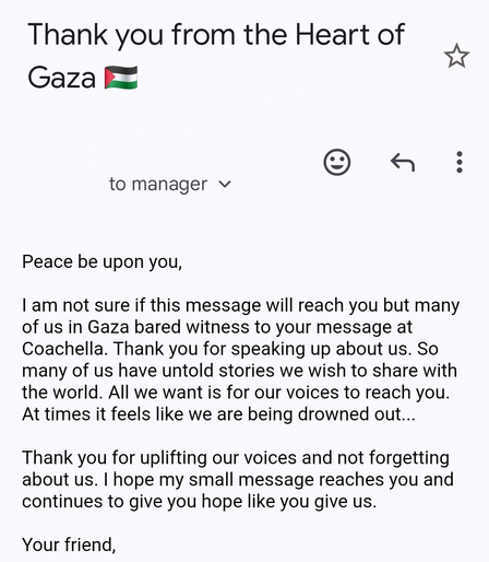 Thank you from the Heart of Gaza *Palestine flag*

to manager 

Peace be upon you, | am not sure if this message will reach you but many of us in Gaza bared witness to your message at Coachella. Thank you for speaking up about us. So many of us have untold stories we wish to share with the world. All we want is for our voices to reach you. At times it feels like we are being drowned out... 

Thank you for uplifting our voices and not forgetting about us. | hope my small message reaches you and continues to give you hope like you give us. Your friend,