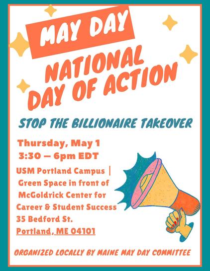 May Day

National Day of Action

Stop the Billionaire Takeover

Thursday, May 1
3:30 - 6pm EDT

USM Portland Campus | Green Space in front of McGoldrick Center for Career & Student Success
35 Bedford St.
Portland, ME 04101

Organized Locally by the Maine May Day Committee.