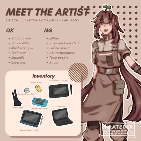 MEET THE ARTIST
HIR | 21+ | HOBBYIST ARTIST | AUG 5 | ANY PRNS

OK
• 2000s anime
• Vocalsynths
• Mechs/gunpla
• Techwear
• Musicals
• Boba tea

NG
• Elitism
• VERY loud sounds :(
• Online drama
• Hot temperatures
• Toxic people
• Stress


Inventory
• XP-PEN Artist 12 (lst gen)
• Wireless mouse
• Samsung Galaxy Buds FE
• Drawing glove
• Nintendo Switch Lite
• ASUS E410M
• Samsung Galaxy Tab S10+