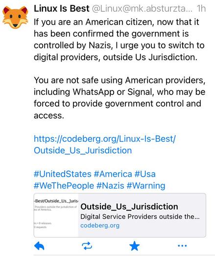 Screenshot of a post from Linux Is Best saying, “If you are an American citizen, now that it has been confirmed the government is controlled by Nazis, I urge you to switch to digital providers, outside Us Jurisdiction.
You are not safe using American providers, including WhatsApp or Signal, who may be forced to provide government control and access.
https://codeberg.org/Linux-ls-Best/
Outside_Us_Jurisdiction
#UnitedStates #America #Usa #WeThePeople #Nazis #Warning”