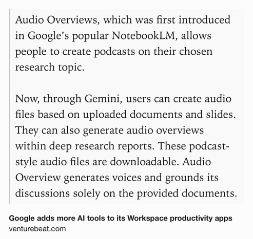Text Shot: Audio Overviews, which was first introduced in Google’s popular NotebookLM, allows people to create podcasts on their chosen research topic. 

Now, through Gemini, users can create audio files based on uploaded documents and slides. They can also generate audio overviews within deep research reports. These podcast-style audio files are downloadable. Audio Overview generates voices and grounds its discussions solely on the provided documents.