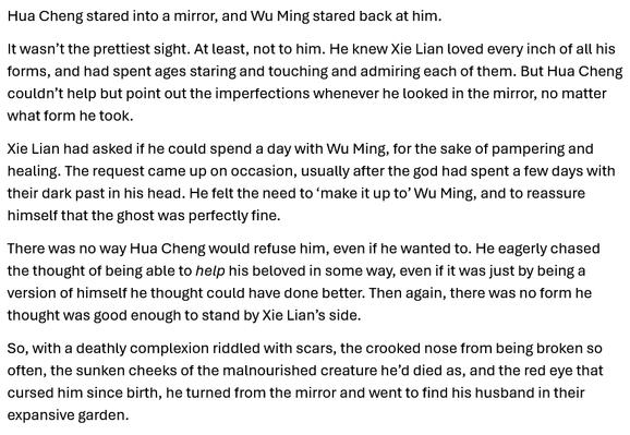 Hua Cheng stared into a mirror, and Wu Ming stared back at him. 
It wasn’t the prettiest sight. At least, not to him. He knew Xie Lian loved every inch of all his forms, and had spent ages staring and touching and admiring each of them. But Hua Cheng couldn’t help but point out the imperfections whenever he looked in the mirror, no matter what form he took.
Xie Lian had asked if he could spend a day with Wu Ming, for the sake of pampering and healing. The request came up on occasion, usually after the god had spent a few days with their dark past in his head. He felt the need to ‘make it up to’ Wu Ming, and to reassure himself that the ghost was perfectly fine. 
There was no way Hua Cheng would refuse him, even if he wanted to. He eagerly chased the thought of being able to help his beloved in some way, even if it was just by being a version of himself he thought could have done better. Then again, there was no form he thought was good enough to stand by Xie Lian’s side.
So, with a deathly complexion riddled with scars, the crooked nose from being broken so often, the sunken cheeks of the malnourished creature he’d died as, and the red eye that cursed him since birth, he turned from the mirror and went to find his husband in their expansive garden.