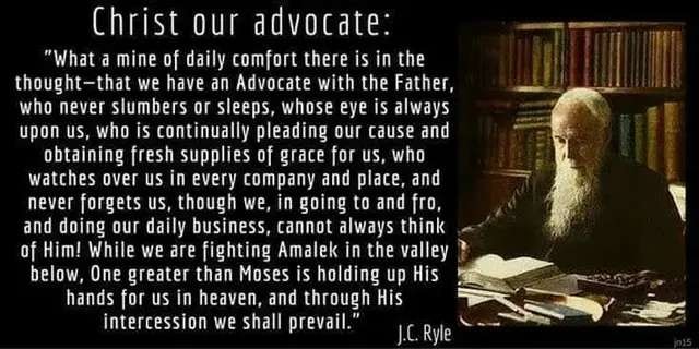 CHRIST OUR ADVOCATE:
"What a mine of daily comfort there is in the thought - that we have an Advocate with the Father, who never slumbers or sleeps, whose eye is always upon us, who is continually pleading our cause and obtaining fresh supplies of grace for us, who watches over us in every company and place, and never forgets us, though we, in going to and fro, and doing our daily business, cannot always think of Him! While we are fighting Amalek in the valley below. One greater than Moses is holding up His hands for us in heaven, and through His intercession we shall prevail." J.C. Ryle
To the right of the text is the author, a man with white hair and long white beard, dressed in black, at a desk with numerous books both open and closed in front of him and a wall of books behind.