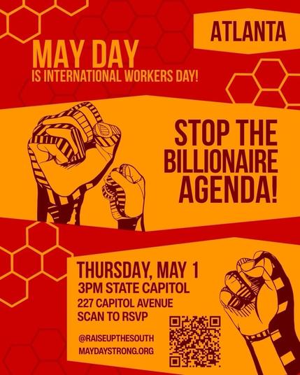 Event poster with the following information:

ATLANTA

MAY DAY IS INTERNATIONAL WORKERS DAY!

STOP THE BILLIONAIRE AGENDA!

THURSDAY, MAY 1
3PM STATE CAPITOL
227 CAPITOL AVENUE

@RAISEUPTHESOUTH
MAYDAYSTRONG.ORG