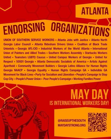 Poster with the following information:

ATLANTA
ENDORSING ORGANIZATIONS:

UNION OF SOUTHERN SERVICE WORKERS - Atlanta Jobs with Justice - Atlanta North Georgia Labor Council - Atlanta Rideshare Drivers Union - Coalition of Black Trade Unionists - Georgia AFL-CIO - Industrial Workers of the World Atlanta - International Union of Painters and Allied Trades • Southern Workers Assembly - Starbucks Workers United • Teamsters LGBTQ Caucus - United Campus Workers of Georgia • United for Respect • 50501 Georgia - Atlanta Democratic Socialists of America - Artists Against Apartheid - Community Movement Builders - Georgia Latino Alliance for Human Rights Georgia NAACP - Georgia Equality • Human Rights Campaign GA • Indivisible GA
Movement for Black Lives - Party for Socialism and Liberation - People's Campaign to Stop Cop City - People's Power Union • Poor People's Campaign - Working Families Power

MAY DAY IS INTERNATIONAL WORKERS DAY!
@RAISEUPTHESOUTH
MAYDAYSTRONG.ORG