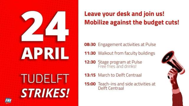Banner to announce the strike. Text: 24 April TUDelft Strikes! Leave your desk and join us! Mobilise against the budget cuts!
08:30 Engagement activities at Pulse
11:30 Walkout from faculty buildings
12:30 Stage program at Pulse (Free fries and drinks!)
15:00 Teach-ins and side activities at Delft Centraal