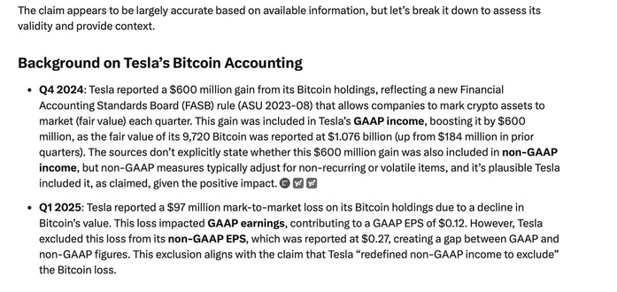 The claim appears to be largely accurate based on available information, but let’s break it down to assess its validity and provide context. Background on Tesla’s Bitcoin Accounting ¢ Q42024: Tesla reported a $600 million gain from its Bitcoin holdings, reflecting a new Financial Accounting Standards Board (FASB) rule (ASU 2023-08) that allows companies to mark crypto assets to market (fair value) each quarter. This gain was included in Tesla’s GAAP income, boosting it by $600 million, as the fair value of its 9,720 Bitcoin was reported at $1.076 billion (up from $184 million in prior quarters). The sources don’t explicitly state whether this $600 million gain was also included in non-GAAP income, but non-GAAP measures typically adjust for non-recurring or volatile items, and it’s plausible Tesla included it, as claimed, given the positive impact. @ ¢ Q12025: Tesla reported a $97 million mark-to-market loss on its Bitcoin holdings due to a decline in Bitcoin’s value. This loss impacted GAAP earnings, contributing to a GAAP EPS of $0.12. However, Tesla excluded this loss from its non-GAAP EPS, which was reported at $0.27, creating a gap between GAAP and non-GAAP figures. This exclusion aligns with the claim that Tesla “redefined non-GAAP income to exclude” the Bitcoin loss.