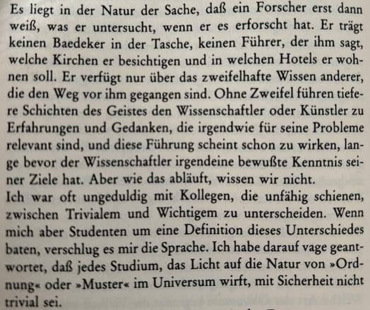 Es liegt in der Natur der Sache, daß ein Forscher erst dann weiß, was er untersucht, wenn er es erforscht hat. Er trägt keinen Baedeker in der Tasche, keinen Führer, der ihm sagt, welche Kirchen er besichtigen und in welchen Hotels er wohnen soll. Er verfügt nur über das zweifelhafte Wissen anderer, die den Weg vor ihm gegangen sind. Ohne Zweifel führen tiefere Schichten des Geistes den Wissenschaftler oder Künstler zu Erfahrungen und Gedanken, die irgendwie für seine Probleme relevant sind, und diese Führung scheint schon zu wirken, lange bevor der Wissenschaftler irgendeine bewußte Kenntnis seiner Ziele hat. Aber wie das abläuft, wissen wir nicht.

Ich war oft ungeduldig mit Kollegen, die unfähig schienen, zwischen Trivialem und Wichtigem zu unterscheiden. Wenn mich aber Studenten um eine Definition dieses Unterschiedes baten, verschlug es mir die Sprache. Ich habe darauf vage geantwortet, daß jedes Studium, das Licht auf die Natur von »Ordnung« oder »Muster« im Universum wirft, mit Sicherheit nicht trivial sei.​​​​​​​​​​​​​​​​