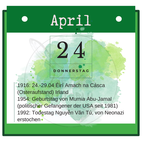 Kalenderblatt Donnerstag, 24. April 

1916: 24.-29.04 Éirí Amach na Cásca (Osteraufstand) Irland
1954: Geburtstag von Mumia Abu-Jamal (politischer Gefangener der USA seit 1981)
1992: Todestag Nguyễn Văn Tú, von Neonazi erstochen