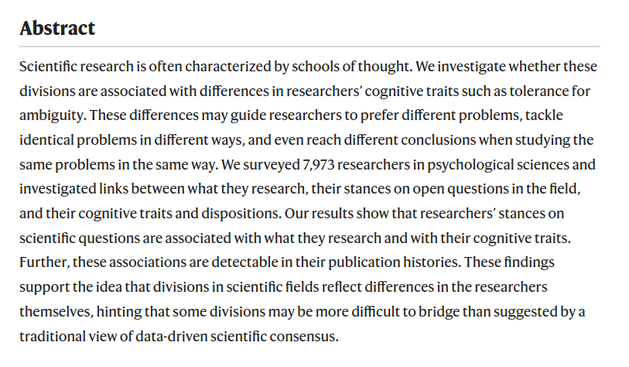 Scientific research is often characterized by schools of thought. We investigate whether these divisions are associated with differences in researchers’ cognitive traits such as tolerance for ambiguity. These differences may guide researchers to prefer different problems, tackle identical problems in different ways, and even reach different conclusions when studying the same problems in the same way. We surveyed 7,973 researchers in psychological sciences and investigated links between what they research, their stances on open questions in the field, and their cognitive traits and dispositions. Our results show that researchers’ stances on scientific questions are associated with what they research and with their cognitive traits. Further, these associations are detectable in their publication histories. These findings support the idea that divisions in scientific fields reflect differences in the researchers themselves, hinting that some divisions may be more difficult to bridge than suggested by a traditional view of data-driven scientific consensus.