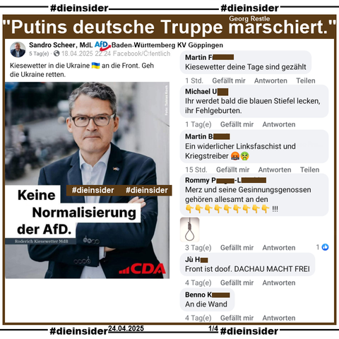 Sandro Scheer teilt am 18.04.2025 ein Bild der CDA (Christlich-Demokratischen Arbeitnehmerschaft Deutschland) mit Roderich Kiesewetter MdB der CDU und "Keine Normalisierung der AfD." aus dem Post der CDA vom 16.04.2025 und postet "Kiesewetter in die Ukraine an die Front. Geh die Ukraine retten." dazu.

Wir zeigen hier u.a. die Kommentare 
"Kiesewetter deine Tage sind gezählt.", "Ihr werdet bald die blauen Stiefel lecken, ihr Fehlgeburten.". Ein widerlicher Linksfaschist und Kriegstreiber.", Merz und seine Gesinnungsgenossen gehören allesamt an den (und ein Bild mit einem Strick).", "Front ist doof. DACHAU MACHT FREI." und "An die Wand."