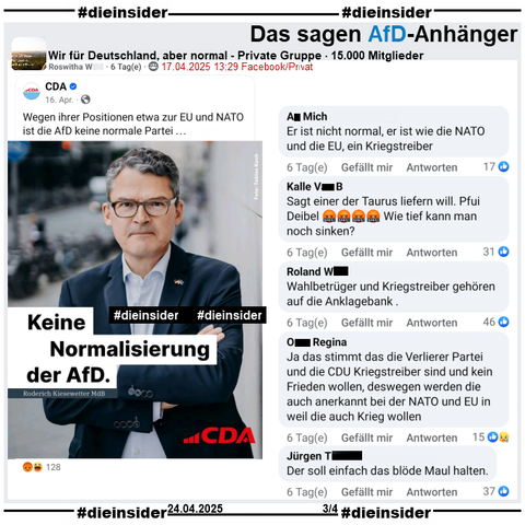 In der Gruppe "Wir für Deutschland, aber normal" wird auch das Bild der CDA (Christlich-Demokratischen Arbeitnehmerschaft Deutschland) mit Roderich Kiesewetter MdB der CDU und "Keine Normalisierung der AfD." am 17.04.2025 geteilt.

Hier zeigen wir u.a. auf Slide 3 die Kommentare 
"Er ist nicht normal, er ist wie die NATO und die EU, ein Kriegstreiber.", "Sagt einer der Taurus liefern will. Pfui Deibel. Wie tief kann man noch sinken?", "Wahlbetrüger und Kriegstreiber gehören auf die Anklagebank.", "Ja das stimmt das die Verlierer Partei und die CDU Kriegstreiber sind und kein Frieden wollen, deswegen werden die auch anerkannt bei der NATO und EU in weil die auch Krieg wollen." und "Der soll einfach das blöde Maul halten."
