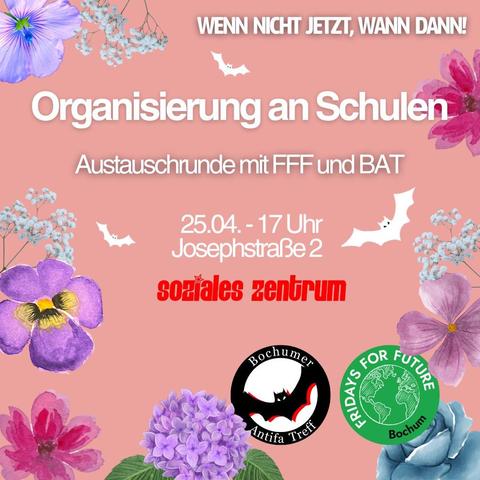 Das Bild ist ein Veranstaltungsplakat mit einem rosa Hintergrund, verziert mit gezeichneten Blumen und kleinen weißen Fledermäusen. Die Schrift ist teils in Weiß und teils in auffälligem Rot gehalten. Hier ist der Text auf dem Plakat:

Oben: "WENN NICHT JETZT, WANN DANN!"

Zentral: "Organisierung an Schulen"
Austauschrunde mit FFF und BAT

Unten: "25.04. - 17 Uhr
Josephstraße 2"

In auffälliger roter Schrift steht:
"soziales zentrum"

Am unteren Rand befinden sich zwei Logos:

    Links: Bochumer Antifa Treff (BAT) – ein rundes schwarzes Logo mit Fledermaus und rotem Stern.

    Rechts: Fridays For Future Bochum (FFF) – das bekannte grüne Globus-Logo von FFF mit Schriftzug.

Das Plakat bewirbt eine Veranstaltung zum Thema Schulorganisation, organisiert von Fridays For Future Bochum und dem Bochumer Antifa Treff. Sie findet am 25. April um 17 Uhr im Sozialen Zentrum Bochum, Josephstraße 2, statt.