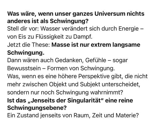Was wäre, wenn unser ganzes Universum nichts anderes ist als Schwingung?
Stell dir vor: Wasser verändert sich durch Energie - von Eis zu Flüssigkeit zu Dampf.
Jetzt die These: Masse ist nur extrem langsame
Schwingung.
Dann wären auch Gedanken, Gefühle - sogar Bewusstsein - Formen von Schwingung.
Was, wenn es eine höhere Perspektive gibt, die nicht mehr zwischen Objekt und Subjekt unterscheidet, sondern nur noch Schwingung wahrnimmt?
Ist das „Jenseits der Singularität" eine reine
Schwingungsebene?
Ein Zustand jenseits von Raum, Zeit und Materie?🖖