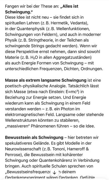 Fangen wir bei der These an: „Alles ist
Schwingung."
Diese Idee ist nicht neu - sie findet sich in spirituellen Lehren (z.B. Hermetik, Vedanta), in der Quantenphysik (z. B. Wellenfunktionen, Schwingungen von Feldern), und auch in moderner Physik (z.B. Stringtheorie, in der Teilchen als schwingende Strings gedacht werden). Wenn wir diese Perspektive ernst nehmen, dann sind sowohl Materie (z.B. H20 in allen Aggregatzuständen) als auch Energie Formen von Schwingung - mit unterschiedlichen Frequenzen, Dichten, Ordnungen.
Masse als extrem langsame Schwingung ist eine poetisch-physikalische Analogie. Tatsächlich lässt sich Masse (etwa nach Einstein: E=mc?) in Beziehung zur Energie setzen. Und Energie wiederum kann als Schwingung in einem Feld verstanden werden - z.B. ein Photon im elektromagnetischen Feld. Langsame oder stehende Wellenstrukturen konnten zu stabileren, „massiveren" Phänomenen führen - so die Idee.
Bewusstsein als Schwingung - hier betreten wir spekulativeres Gelände. Es gibt Modelle in der Neurowissenschaft (z.B. Tononi, Hameroff & Penrose), die Bewusstsein mit kohärenter Schwingung oder Quantenkohärenz in Verbindung bringen. Auch spirituelle Schulen sprechen von „Bewusstseinsfrequenze y n deinem Gedankenexneriment wären Gedanken Gefiihle🖖
