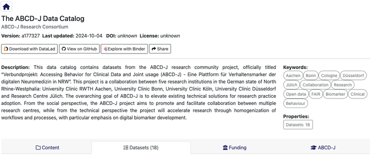 Screenshot des ABCD-J-Datenkatalogs, einschließlich der Beschreibung (auf Englisch), Dieser Datenkatalog enthält Datensätze aus dem ABCD-J-Forschungsverbundprojekt mit dem offiziellen Titel "Verbundprojekt: Accessing Behavior for Clinical Data and Joint usage (ABCD-J) - Eine Plattform für Verhaltensmarker der digitalen Neuromedizin in NRW". Dieses Projekt ist eine Kooperation von fünf Forschungseinrichtungen in Nordrhein-Westfalen: Universitätsklinikum RWTH Aachen, Universitätsklinikum Bonn, Universitätsklinikum Köln, Universitätsklinikum Düsseldorf und Forschungszentrum Jülich. Das übergreifende Ziel von ABCD-J ist es, bestehende technische Lösungen für die Forschungspraxis nutzbar zu machen. Aus sozialer Sicht soll das ABCD-J-Projekt die Zusammenarbeit zwischen mehreren Forschungszentren fördern und erleichtern, während aus technischer Sicht das Projekt die Forschung durch die Homogenisierung von Arbeitsabläufen und Prozessen beschleunigen wird, wobei der Schwerpunkt auf der Entwicklung digitaler Biomarker liegt.