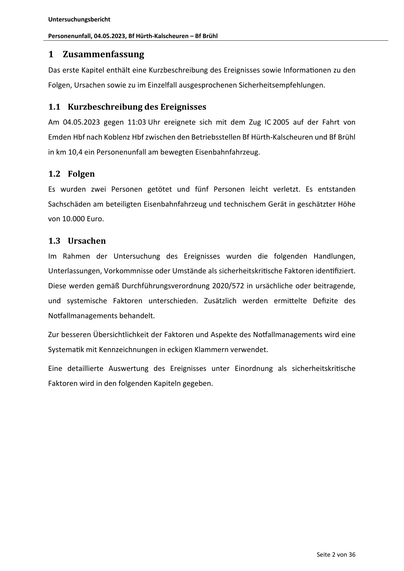 Untersuchungsbericht
Personenunfall, 04.05.2023, Bf Hürth‐Kalscheuren – Bf Brühl
1 Zusammenfassung
Das erste Kapitel enthält eine Kurzbeschreibung des Ereignisses sowie Informa onen zu den
Folgen, Ursachen sowie zu im Einzelfall ausgesprochenen Sicherheitsempfehlungen.
1.1 Kurzbeschreibung des Ereignisses
Am 04.05.2023 gegen 11:03 Uhr ereignete sich mit dem Zug IC 2005 auf der Fahrt von
Emden Hbf nach Koblenz Hbf zwischen den Betriebsstellen Bf Hürth-Kalscheuren und Bf Brühl
in km 10,4 ein Personenunfall am bewegten Eisenbahnfahrzeug.
1.2 Folgen
Es wurden zwei Personen getötet und fünf Personen leicht verletzt. Es entstanden
Sachschäden am beteiligten Eisenbahnfahrzeug und technischem Gerät in geschätzter Höhe
von 10.000 Euro.
1.3 Ursachen
Im Rahmen der Untersuchung des Ereignisses wurden die folgenden Handlungen,
Unterlassungen, Vorkommnisse oder Umstände als sicherheitskri sche Faktoren iden fiziert.
Diese werden gemäß Durchführungsverordnung 2020/572 in ur…