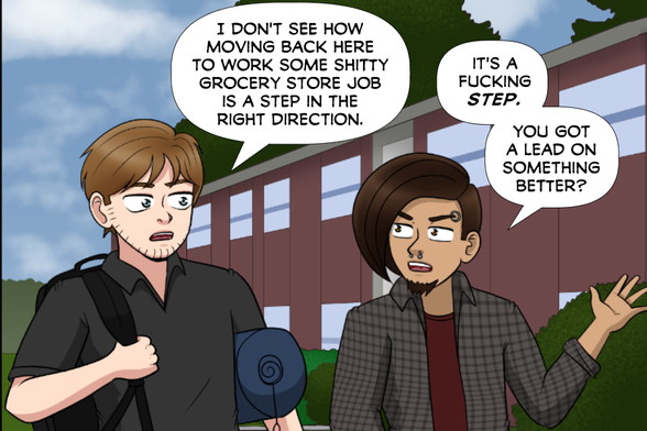 [Steve and Nate approaching the apartment building]

Nate: I don't see how moving back here to work some shitty grocery store job is a step in the right direction.

Steve: It's a fucking STEP. You got a lead on a something better?