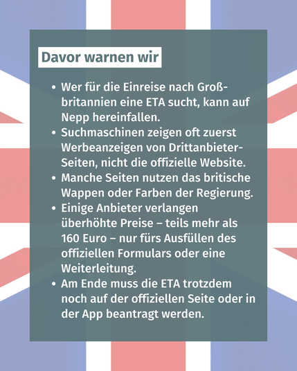 Bild mit Text: "Davor warnen wir: Wer für die Einreise nach Groß-britannien eine ETA sucht, kann auf Nepp hereinfallen. Suchmaschinen zeigen oft zuerst Werbeanzeigen von Drittanbieter-Seiten, nicht die offizielle Website. Manche Seiten nutzen das britische Wappen oder Farben der Regierung. Einige Anbieter verlangen überhöhte Preise – teils mehr als 160 Euro – nur fürs Ausfüllen des offiziellen Formulars oder eine Weiterleitung. Am Ende muss die ETA trotzdem noch auf der offiziellen Seite oder in der App beantragt werden."