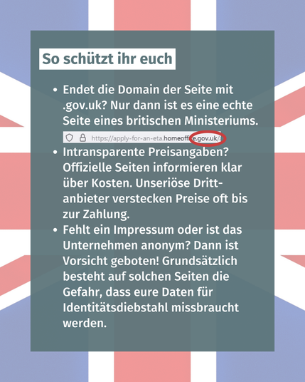 Bild mit Text: "So schützt ihr euch: Endet die Domain der Seite mit .gov.uk? Nur dann ist es eine echte Seite eines britischen Ministeriums. Intransparente Preisangaben? Offizielle Seiten informieren klar über Kosten. Unseriöse Drittanbieter verstecken Preise oft bis zur Zahlung. Fehlt ein Impressum oder ist das Unternehmen anonym? Dann ist Vorsicht geboten! Grundsätzlich besteht auf solchen Seiten die Gefahr, dass eure Daten für Identitätsdiebstahl missbraucht werden."