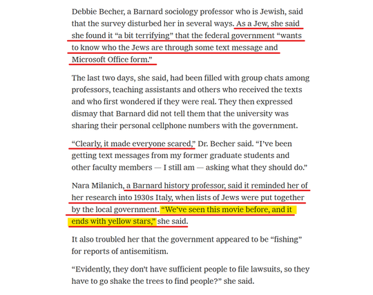 Text from article:
Debbie Becher, a Barnard sociology professor who is Jewish, said that the survey disturbed her in several ways. As a Jew, she said she found it “a bit terrifying” that the federal government “wants to know who the Jews are through some text message and Microsoft Office form.”

The last two days, she said, had been filled with group chats among professors, teaching assistants and others who received the texts and who first wondered if they were real. They then expressed dismay that Barnard did not tell them that the university was sharing their personal cellphone numbers with the government.

“Clearly, it made everyone scared,” Dr. Becher said. “I’ve been getting text messages from my former graduate students and other faculty members — I still am — asking what they should do.”

Nara Milanich, a Barnard history professor, said it reminded her of her research into 1930s Italy, when lists of Jews were put together by the local government. “We’ve seen this movie before, and it ends with yellow stars,” she said.

It also troubled her that the government appeared to be “fishing” for reports of antisemitism.

“Evidently, they don’t have sufficient people to file lawsuits, so they have to go shake the trees to find people?” she said.