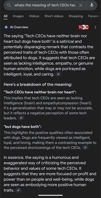A Google search result saying The saying "Tech CEOs have neither brain nor heart but dogs have both" is a satirical and potentially disparaging remark that contrasts the perceived traits of tech CEOs with those often attributed to dogs. It suggests that tech CEOs are seen as lacking intelligence, empathy, or genuine human emotion, while dogs are portrayed as intelligent, loyal, and caring.