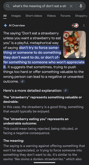A Google search result saying The saying "Don't eat a strawberry unless you want a strawberry to eat you" is a playful, metaphorical way of saying don't try to force something or someone to do something they don't want to do, or don't offer something to someone who won't appreciate it. It suggests that sometimes, trying to push things too hard or offer something valuable to the wrong person can lead to a negative or unwanted outcome.