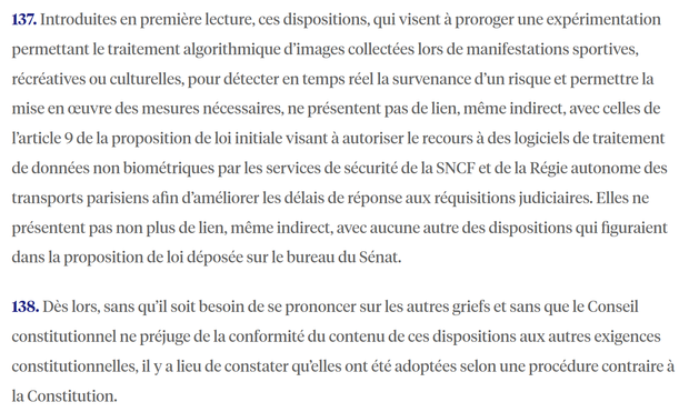 137. Introduites en première lecture, ces dispositions, qui visent à proroger une expérimentation permettant le traitement algorithmique d’images collectées lors de manifestations sportives, récréatives ou culturelles, pour détecter en temps réel la survenance d’un risque et permettre la mise en œuvre des mesures nécessaires, ne présentent pas de lien, même indirect, avec celles de l’article 9 de la proposition de loi initiale visant à autoriser le recours à des logiciels de traitement de données non biométriques par les services de sécurité de la SNCF et de la Régie autonome des transports parisiens afin d’améliorer les délais de réponse aux réquisitions judiciaires. Elles ne présentent pas non plus de lien, même indirect, avec aucune autre des dispositions qui figuraient dans la proposition de loi déposée sur le bureau du Sénat.

138. Dès lors, sans qu’il soit besoin de se prononcer sur les autres griefs et sans que le Conseil constitutionnel ne préjuge de la conformité du contenu de ces dispositions aux autres exigences constitutionnelles, il y a lieu de constater qu’elles ont été adoptées selon une procédure contraire à la Constitution.