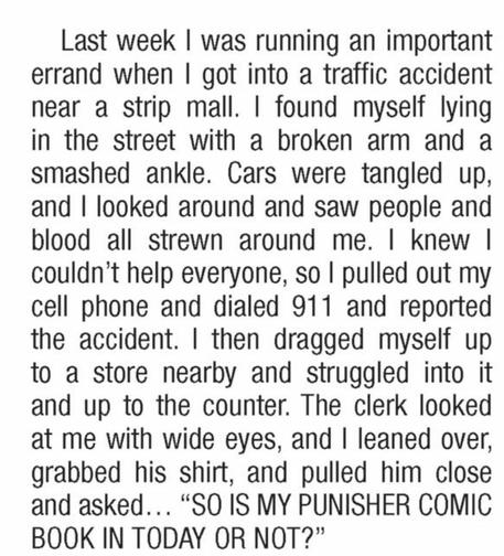 “Last week I was running an important errand when I got into a traffic accident near a strip mall. I found myself lying in the street with a broken arm and a smashed ankle. Cars were tangled up, and I looked around and saw people and blood all strewn around me. I knew I couldn’t help everyone, so I pulled out my cell phone and dialed 911 and reported the accident. I then dragged myself up to a store nearby and struggled into it and up to the counter. The clerk looked at me with wide eyes, and I leaned over, grabbed his shirt, and pulled him close and asked…’SO IS MY PUNISHER COMIC BOOK IN TODAY OR NOT?’”