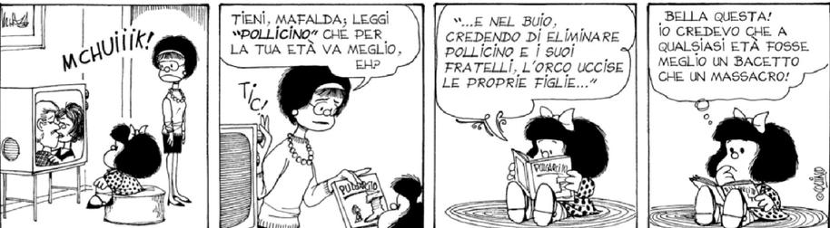 Mafalda vede un film in TV, nella scena si baciano i due protagonisti.

Passa la mamma che la vede.

Mamma: "TIENI, MAFALDA; LEGGI "POLLICINO" CHE PER LA TUA ETÀ VA MEGLIO"

Mafalda legge il libro di Pollicino: "...E NEL Buio.

CREDENDO DI ELIMINARE POLLICINO E I SUOI FRATELLI, L'ORCO UCCISE LE PROPRIE FIGLIE..."

Mafalda dice:
"BELLA QUESTA! IO CREDEVO CHE A QUALSIASİ ETÀ FOSSE MEGLIO UN BACETTO CHE UN MASSACRO!"