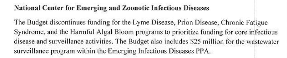 ﻿

National Center for Emerging and Zoonotic Infectious Diseases
The Budget discontinues funding for the Lyme Disease, Prion Disease, Chronic Fatigue Syndrome, and the Harmful Algal Bloom programs to prioritize funding for core infectious disease and surveillance activities. The Budget also includes $25 million for the wastewater surveillance program within the Emerging Infectious Diseases PPA.