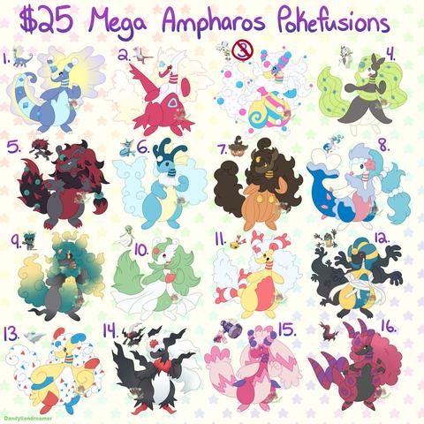 An image that says "$25 Mega Ampharos Pokefusions"

#1 Aurorus, a blue light blue purple and yellow dinosaur like character with frills and diamons on the head and tail

#2 latias, an airplane like anthro with clouds for hair and red accent with blue triangles

#3 Blacephalon, a very colorful clown like character, white colors hair, pink and blue and yellow accents

#4 Meloetta, a singing based design with green hair and tail notes and black dress

#5 Zoroark, a red and black haired anthro with red claws and red stomach, and blue orbs on the head and tail

#6 Vaporeon, a fish like character with blue sea foam hair

#7 Pumpkaboo, a pumpkin based character with brown hair and pumpkin like body

#8 Primarina a seal singer type character with blue hair and pearls with starfish and light blue frills along the body

#9 Marshadow, a shadowy like character with green and yellow colored hair tail and stomach, and black shadow type body

#10 Gardevior, green hair tail and stomahc, with a red gem and red neck stripes and chest spike, rest of the body is white

#11 Chingling, a white hair and tail, red and white ribbon like ears and on the tail, red neck stripes and stomach

#12 Cofagrigus, a ghost like character with black shadowy hands for hair and tail, a egyptian mummy head and body

#13 Togekiss, yellow body, white hair, blue and red accents and trianles along the hair and body

#14 Darkrai, black shadow bodt, white shadow hair and stomach, red spike on head and neck, and shoes are 