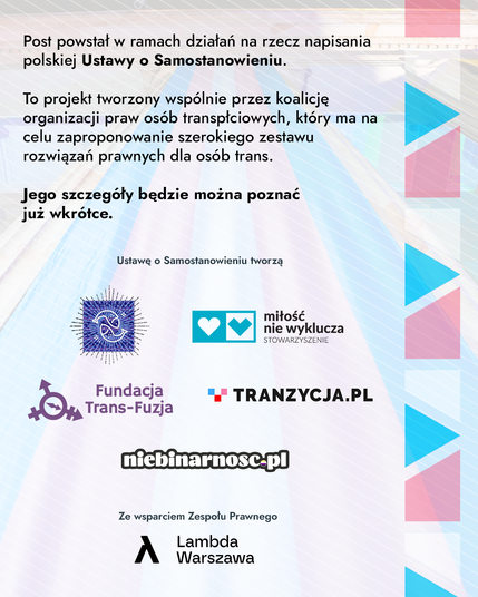 Slajd podsumowanie. Ma tekst: Post powstał w ramach działań na rzecz napisania polskiej ustawy o samostanowieniu. To projekt tworzony wspólnie przez koalicję organizacji praw osób transpłciowych, który ma na celu zaproponowanie rozwiązań prawnych dla osób trans. Jego szczegóły będzie można poznać już wkrótce. Ustawę o samostanowieniu tworzą Grupa Nieustającej Pomocy, Miłość Nie Wyklucza, Fundacja Trans Fuzja, Tranzycja PL, Niebinarność PL, ze wsparciem zespołu prawnego Lambda Warszawa.