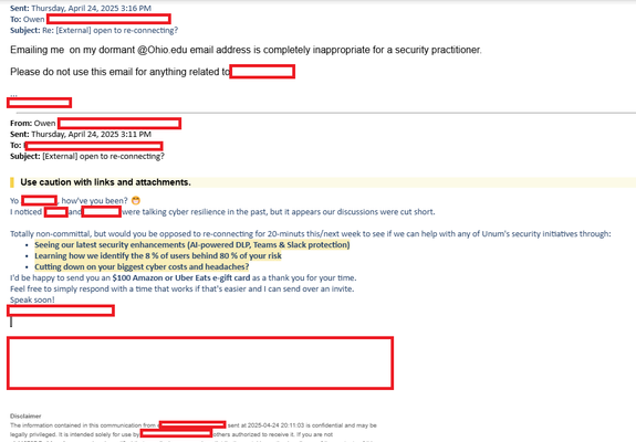 ‘Sent: Thursday, April 24, 2025 3:16 PM
Tos owen E21
‘Subject: Re: [External] open to re-connecting?
Emailing me on my dormant @Ohio.edu email address is completely inappropriate for a security practitioner.
Please do not use this email for anything related tf]
From: owen
Sent: Thursday, April 24, 2025 3:11 PM.
To ——————
Subject: [External] open to re-connecting?
| Use caution with links and attachments.
vo === howve you been? &
I'noticed Ede talking cyber resilience in the past, but it appears our discussions were cut short.
Totally non-committal, but would you be opposed to re-connecting for 20-minuts this/next week to see if we can help with any of Unum's security initiatives through:
+ Seeing our latest security enhancements (Al-powered DLP, Teams & Slack protection)
+ Learning how we identify the 8 % of users behind 80 % of your risk
«Cutting down on your biggest cyber costs and headaches?
I'd be happy to send you an $100 Amazon or Uber Eats e-gift card as a thank you for your time.
Feel free to simply respond with a time that works if that's easier and | can send over an invite.
— soon!
Dictimer
me mt cn ar 5204242015 rr ry
cgay prieged. is ended sic or ue [ers auhorzed to recive  f you are not