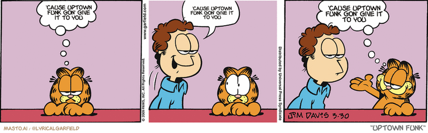 Original Garfield comic from March 30, 2009
Text replaced with lyrics from: Uptown Funk

Transcript:
• 'Cause Uptown Funk Gon' Give It To You
• 'Cause Uptown Funk Gon' Give It To You
• 'Cause Uptown Funk Gon' Give It To You


--------------
Original Text:
• Garfield:  Nobody's perfect.
• Jon:  Hey, Garfield
• Garfield:  Ah! A visual aid!