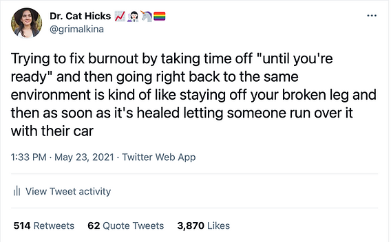 Tweet from Dr. Cat Hicks @grimalkina

Trying to fix burnout by taking time off "until you're ready" and then going right back to the same environment is kind of like staying off your broken leg and then as soon as it's healed letting someone run over it with their car