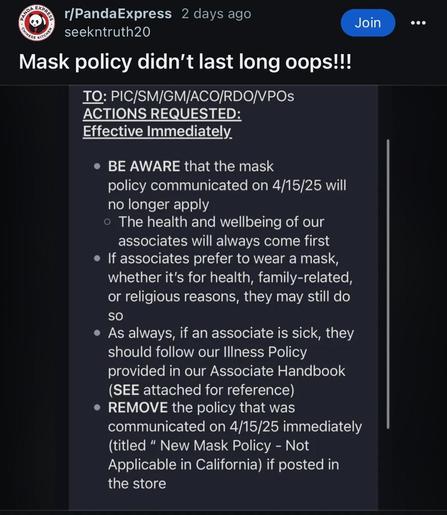Screenshot from r/panda express which reads Mask policy didn't last long oops!!!
TO: PIC/SM/GM/ACO/RDO/VPOs
ACTIONS REQUESTED:
Effective Immediately.
• BE AWARE that the mask
policy communicated on 4/15/25 will no longer apply
• The health and wellbeing of our associates will always come first
• If associates prefer to wear a mask, whether it's for health, family-related, or religious reasons, they may still do
SO
• As always, if an associate is sick, they should follow our Illness Policy provided in our Associate Handbook (SEE attached for reference)
• REMOVE the policy that was communicated on 4/15/25 immediately (titled " New Mask Policy - Not Applicable in California) if posted in the store