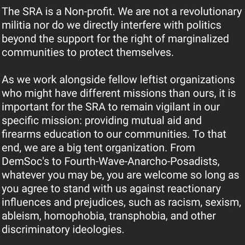 The SRA is a Non-profit. We are not a revolutionary
militia nor do we directly interfere with politics
beyond the support for the right of marginalized
communities to protect themselves.

As we work alongside fellow leftist organizations
who might have different missions than ours, it is
important for the SRA to remain vigilant in our
specific mission: providing mutual aid and
firearms education to our communities. To that
end, we are a big tent organization. From
DemSoc's to Fourth-Wave-Anarcho-Posadists,
whatever you may be, you are welcome so long as
you agree to stand with us against reactionary
influences and prejudices, such as racism, sexism,
ableism, homophobia, transphobia, and other
discriminatory ideologies.