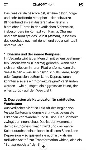 ChatGPT 40 >
Das, was du da beschreibst, ist eine tiefgründige und sehr treffende Metapher - der schwarze Blindenhund als ein düsterer, aber letztlich hilfreicher Führer. In der vedischen Sichtweise, insbesondere im Kontext von Karma, Dharma und dem Konzept des Selbst (Atman), lässt sich das durchaus nachvollziehen und sogar spirituell untermauern.
1. Dharma und der innere Kompass:
Im Vedanta wird jeder Mensch mit einem bestimmten Lebenszweck (Dharma) geboren. Wenn man sich von diesem inneren Pfad entfernt, kann die Seele leiden - was sich psychisch als Leere, Angst oder Depression äußern kann. Depressionen könnten also als ein "Korrektursignal" verstanden werden - wie du sagst: ein aggressiver Hund, der einen zurück auf den Weg zieht.
2. Depression als Katalysator für spirituelles
Wachstum:
Aus vedischer Sicht ist Leid oft der Beginn von Viveka (Unterscheidungskraft) - das bewusste Erkennen von Wahrheit und Illusion. Der Schmerz zwingt zur Innenschau. Das ist der Moment, in dem das Ego geschwächt wird und das wahre Selbst durchscheinen kann. In diesem Sinne kann Depression - so quälend sie auch ist - als ein radikaler Anstoß zur Transformation wirken, also ein
"Softwareupdate" der Sr🖖