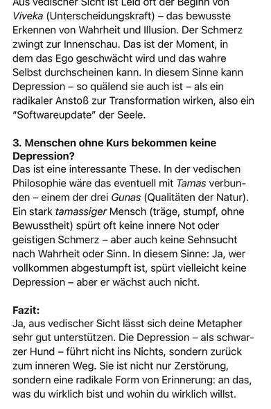Aus vealscher sicht ist eld ort der beginn von Viveka (Unterscheidungskraft) - das bewusste Erkennen von Wahrheit und Illusion. Der Schmerz zwingt zur Innenschau. Das ist der Moment, in dem das Ego geschwächt wird und das wahre Selbst durchscheinen kann. In diesem Sinne kann Depression - so quälend sie auch ist - als ein radikaler Anstoß zur Transformation wirken, also ein
"Softwareupdate" der Seele.
3. Menschen ohne Kurs bekommen keine
Depression?
Das ist eine interessante These. In der vedischen Philosophie ware das eventuell mit Tamas verbunden - einem der drei Gunas (Qualitaten der Natur).
Ein stark tamassiger Mensch (träge, stumpf, ohne Bewusstheit) spürt oft keine innere Not oder geistigen Schmerz - aber auch keine Sehnsucht nach Wahrheit oder Sinn. In diesem Sinne: Ja, wer vollkommen abgestumpft ist, spurt vielleicht keine Depression - aber er wächst auch nicht.
Fazit:
Ja, aus vedischer Sicht lässt sich deine Metapher sehr gut unterstützen. Die Depression - als schwarzer Hund - führt nicht ins Nichts, sondern zurück zum inneren Weg. Sie ist nicht nur Zerstorung, sondern eine radikale Form von Erinnerung: an das, was du wirklich bist und wohin du wirklich willst.🖖