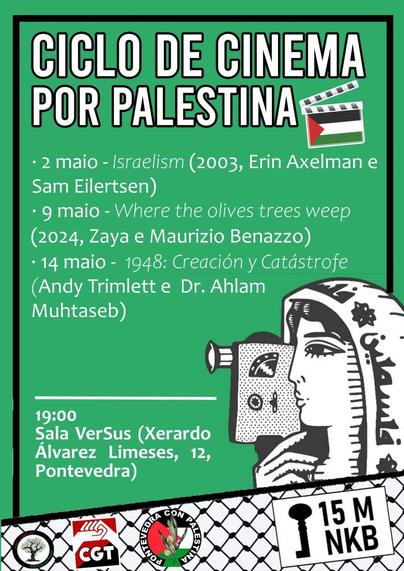 Cartaz anunciando
CICLO DE CINEMA  POR PALESTINA  
Ten unha claqueta coa bandeira palestina, e unha señora con kufiya e unha camara de cine. 
debaixo (coa trama dunha kufiya) os logos das organizacións:
Rede Galega por Palestina, CGT e Pontevedra con Palestina.

- 2 maio - Israelism (2003, Erin Axelman e Sam Eilertsen)  
- 9 maio - Where the Olives Trees Weep (2024, Zaya e Maurizio Benazzo)  
- 14 maio - 1948: Creación y Catástrofe (Andy Trimlett e Dr. Ahlam Muhtaseb)  

19:00
Sala Versus (Xerardo Álvarez Limeses, 12, Pontevedra)  

15 Maio
NAKBA