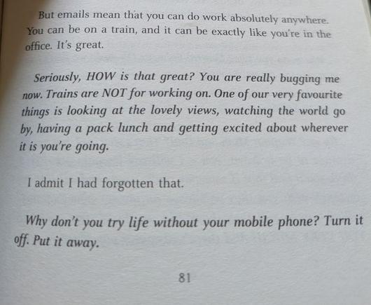 Seite 81 von Miranda Harts "Is it just me?". Die letzten Abschnitte lauten:

But emails mean that you can do work absolutely anywhere. You can be on a train, and it can be exactly like you're in the office. It's great.

Seriously, HOW is that great? You are really bugging me now. Trains are NOT for working on. One of our very favourite things is looking at the lovely views, watching the world go by, having a pack lunch and getting excited about wherever it is you're going.

I admit I had forgotten that.

Why don't you try life without your mobile phone? Turn it off. Put it away.